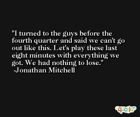 I turned to the guys before the fourth quarter and said we can't go out like this. Let's play these last eight minutes with everything we got. We had nothing to lose. -Jonathan Mitchell
