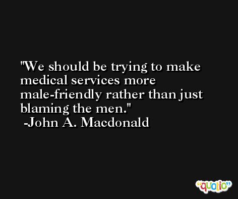 We should be trying to make medical services more male-friendly rather than just blaming the men. -John A. Macdonald