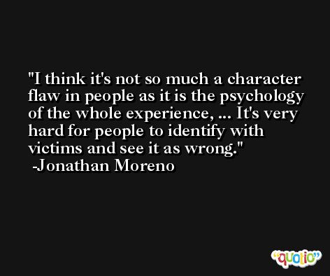 I think it's not so much a character flaw in people as it is the psychology of the whole experience, ... It's very hard for people to identify with victims and see it as wrong. -Jonathan Moreno