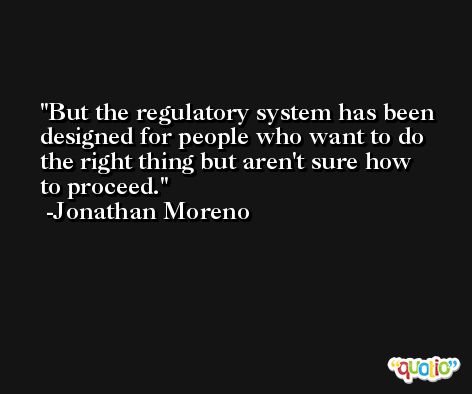 But the regulatory system has been designed for people who want to do the right thing but aren't sure how to proceed. -Jonathan Moreno