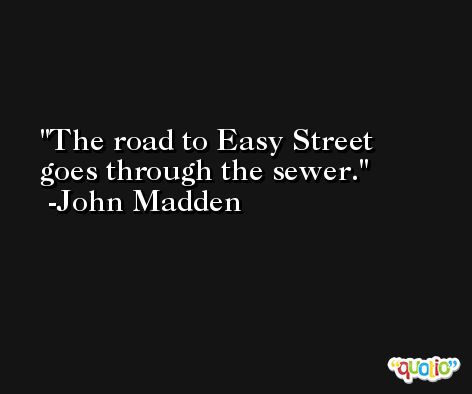 The road to Easy Street goes through the sewer. -John Madden