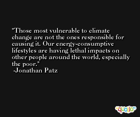 Those most vulnerable to climate change are not the ones responsible for causing it. Our energy-consumptive lifestyles are having lethal impacts on other people around the world, especially the poor. -Jonathan Patz