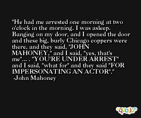 He had me arrested one morning at two o'clock in the morning. I was asleep. Banging on my door, and I opened the door and these big, burly Chicago coppers were there, and they said, 