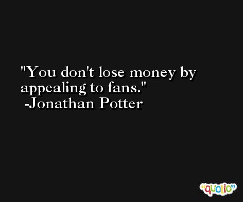 You don't lose money by appealing to fans. -Jonathan Potter
