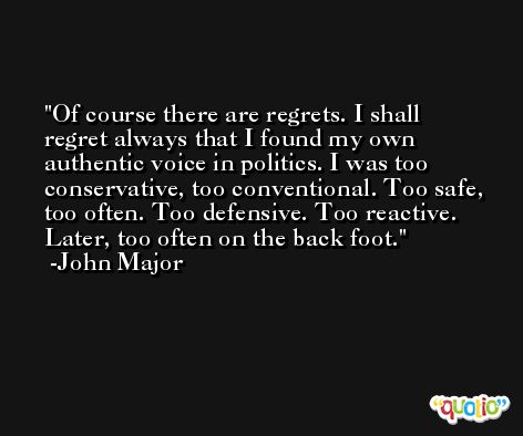 Of course there are regrets. I shall regret always that I found my own authentic voice in politics. I was too conservative, too conventional. Too safe, too often. Too defensive. Too reactive. Later, too often on the back foot. -John Major