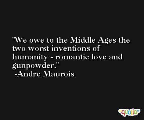 We owe to the Middle Ages the two worst inventions of humanity - romantic love and gunpowder. -Andre Maurois