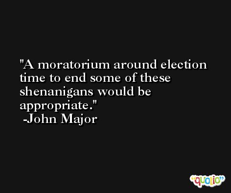 A moratorium around election time to end some of these shenanigans would be appropriate. -John Major