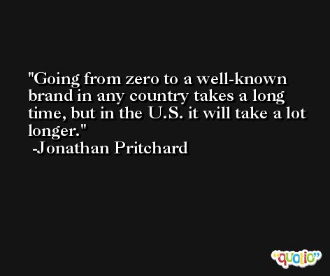 Going from zero to a well-known brand in any country takes a long time, but in the U.S. it will take a lot longer. -Jonathan Pritchard