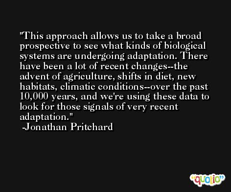 This approach allows us to take a broad prospective to see what kinds of biological systems are undergoing adaptation. There have been a lot of recent changes--the advent of agriculture, shifts in diet, new habitats, climatic conditions--over the past 10,000 years, and we're using these data to look for those signals of very recent adaptation. -Jonathan Pritchard