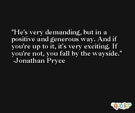 He's very demanding, but in a positive and generous way. And if you're up to it, it's very exciting. If you're not, you fall by the wayside. -Jonathan Pryce