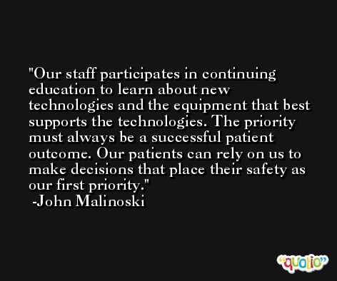 Our staff participates in continuing education to learn about new technologies and the equipment that best supports the technologies. The priority must always be a successful patient outcome. Our patients can rely on us to make decisions that place their safety as our first priority. -John Malinoski