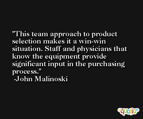 This team approach to product selection makes it a win-win situation. Staff and physicians that know the equipment provide significant input in the purchasing process. -John Malinoski