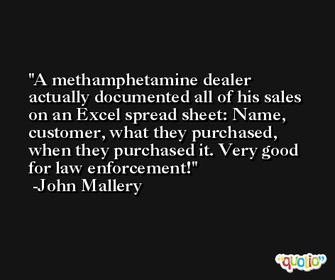 A methamphetamine dealer actually documented all of his sales on an Excel spread sheet: Name, customer, what they purchased, when they purchased it. Very good for law enforcement! -John Mallery