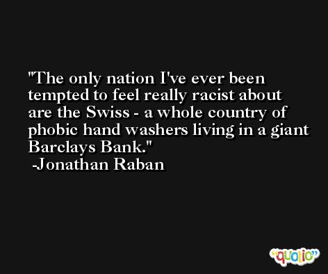 The only nation I've ever been tempted to feel really racist about are the Swiss - a whole country of phobic hand washers living in a giant Barclays Bank. -Jonathan Raban