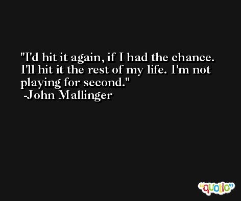 I'd hit it again, if I had the chance. I'll hit it the rest of my life. I'm not playing for second. -John Mallinger