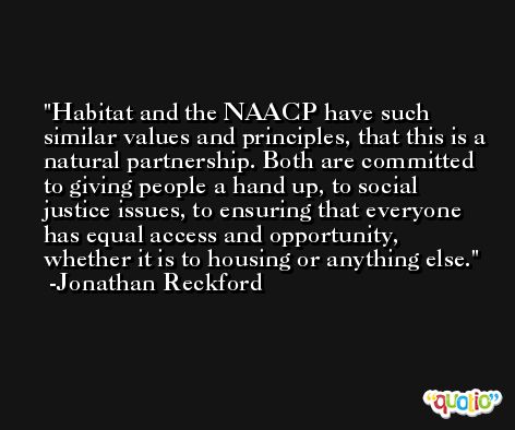 Habitat and the NAACP have such similar values and principles, that this is a natural partnership. Both are committed to giving people a hand up, to social justice issues, to ensuring that everyone has equal access and opportunity, whether it is to housing or anything else. -Jonathan Reckford