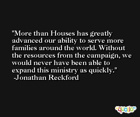 More than Houses has greatly advanced our ability to serve more families around the world. Without the resources from the campaign, we would never have been able to expand this ministry as quickly. -Jonathan Reckford