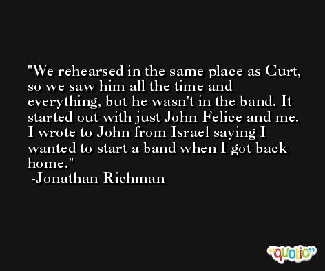 We rehearsed in the same place as Curt, so we saw him all the time and everything, but he wasn't in the band. It started out with just John Felice and me. I wrote to John from Israel saying I wanted to start a band when I got back home. -Jonathan Richman