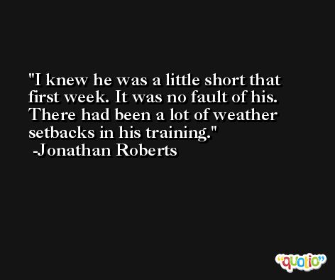 I knew he was a little short that first week. It was no fault of his. There had been a lot of weather setbacks in his training. -Jonathan Roberts