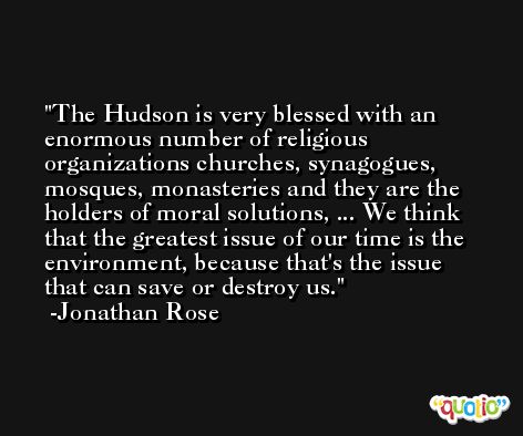 The Hudson is very blessed with an enormous number of religious organizations churches, synagogues, mosques, monasteries and they are the holders of moral solutions, ... We think that the greatest issue of our time is the environment, because that's the issue that can save or destroy us. -Jonathan Rose