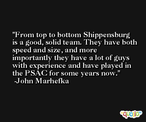 From top to bottom Shippensburg is a good, solid team. They have both speed and size, and more importantly they have a lot of guys with experience and have played in the PSAC for some years now. -John Marhefka