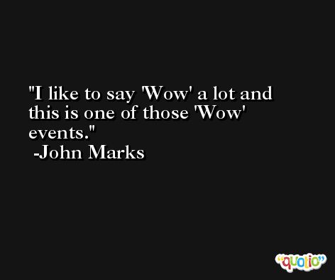 I like to say 'Wow' a lot and this is one of those 'Wow' events. -John Marks