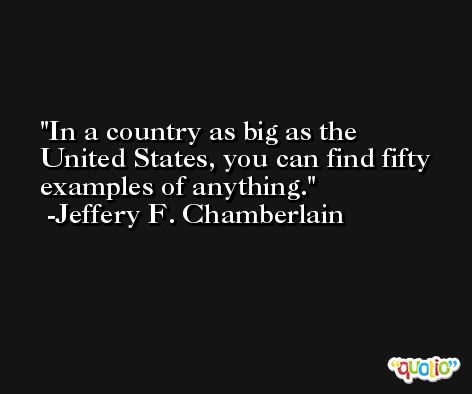 In a country as big as the United States, you can find fifty examples of anything. -Jeffery F. Chamberlain