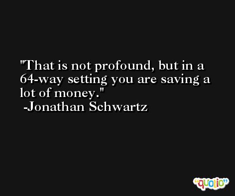 That is not profound, but in a 64-way setting you are saving a lot of money. -Jonathan Schwartz