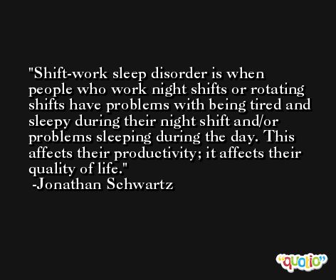Shift-work sleep disorder is when people who work night shifts or rotating shifts have problems with being tired and sleepy during their night shift and/or problems sleeping during the day. This affects their productivity; it affects their quality of life. -Jonathan Schwartz