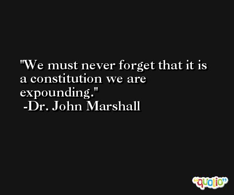 We must never forget that it is a constitution we are expounding. -Dr. John Marshall