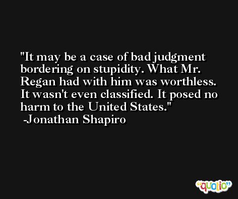 It may be a case of bad judgment bordering on stupidity. What Mr. Regan had with him was worthless. It wasn't even classified. It posed no harm to the United States. -Jonathan Shapiro