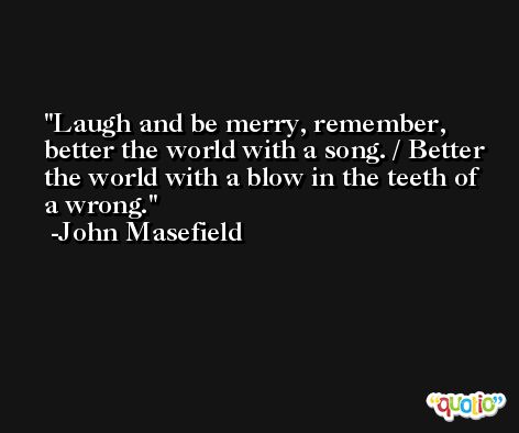 Laugh and be merry, remember, better the world with a song. / Better the world with a blow in the teeth of a wrong. -John Masefield