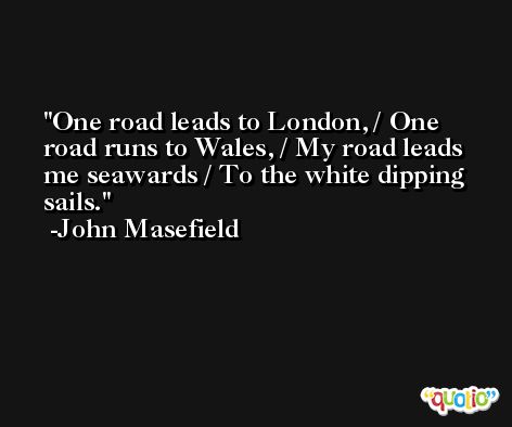 One road leads to London, / One road runs to Wales, / My road leads me seawards / To the white dipping sails. -John Masefield