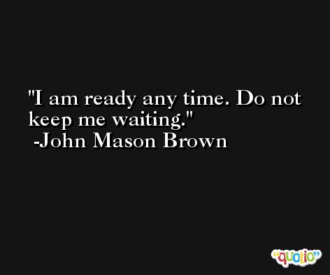 I am ready any time. Do not keep me waiting. -John Mason Brown