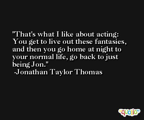 That's what I like about acting: You get to live out these fantasies, and then you go home at night to your normal life, go back to just being Jon. -Jonathan Taylor Thomas