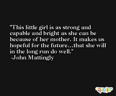 This little girl is as strong and capable and bright as she can be because of her mother. It makes us hopeful for the future…that she will in the long run do well. -John Mattingly