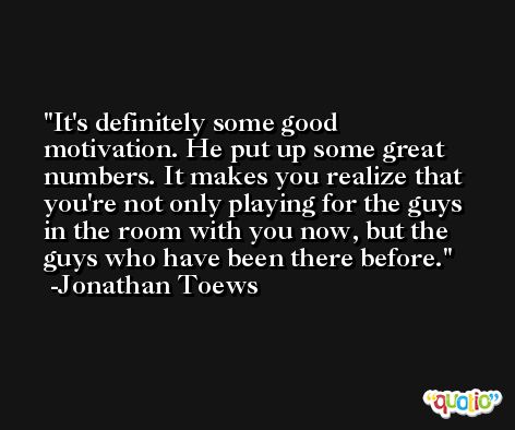 It's definitely some good motivation. He put up some great numbers. It makes you realize that you're not only playing for the guys in the room with you now, but the guys who have been there before. -Jonathan Toews