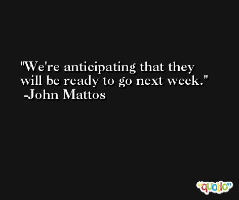 We're anticipating that they will be ready to go next week. -John Mattos
