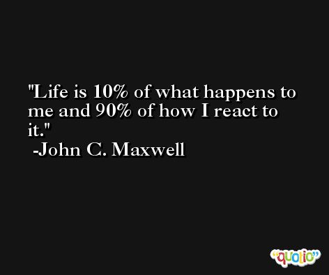 Life is 10% of what happens to me and 90% of how I react to it. -John C. Maxwell