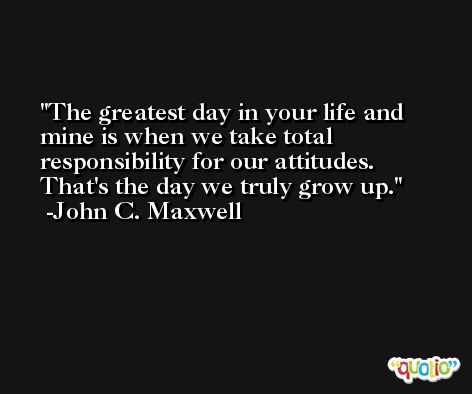 The greatest day in your life and mine is when we take total responsibility for our attitudes. That's the day we truly grow up. -John C. Maxwell