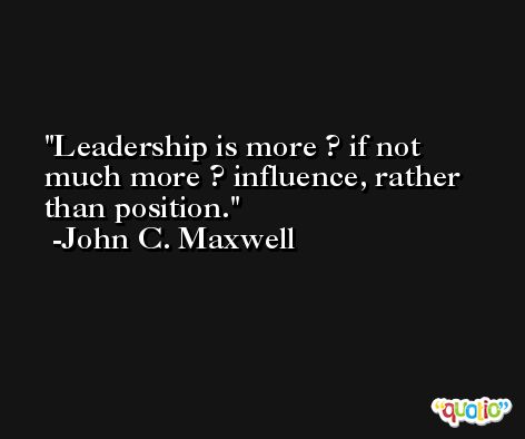 Leadership is more ? if not much more ? influence, rather than position. -John C. Maxwell