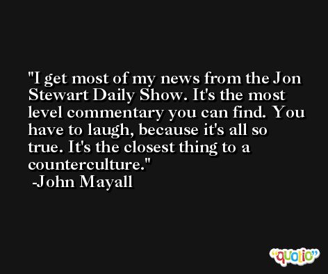I get most of my news from the Jon Stewart Daily Show. It's the most level commentary you can find. You have to laugh, because it's all so true. It's the closest thing to a counterculture. -John Mayall