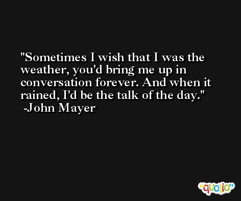 Sometimes I wish that I was the weather, you'd bring me up in conversation forever. And when it rained, I'd be the talk of the day. -John Mayer