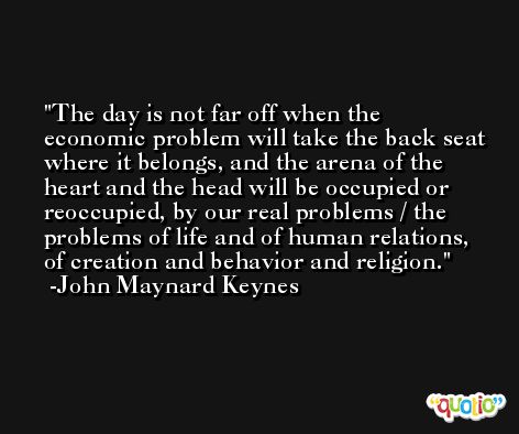 The day is not far off when the economic problem will take the back seat where it belongs, and the arena of the heart and the head will be occupied or reoccupied, by our real problems / the problems of life and of human relations, of creation and behavior and religion. -John Maynard Keynes
