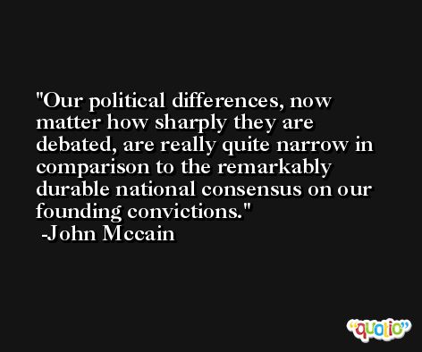 Our political differences, now matter how sharply they are debated, are really quite narrow in comparison to the remarkably durable national consensus on our founding convictions. -John Mccain