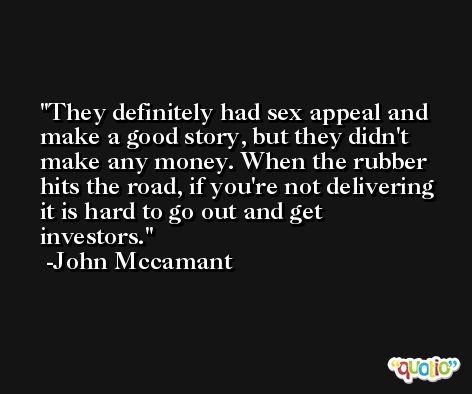They definitely had sex appeal and make a good story, but they didn't make any money. When the rubber hits the road, if you're not delivering it is hard to go out and get investors. -John Mccamant