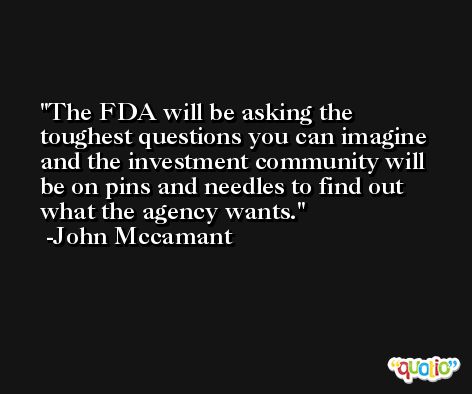 The FDA will be asking the toughest questions you can imagine and the investment community will be on pins and needles to find out what the agency wants. -John Mccamant