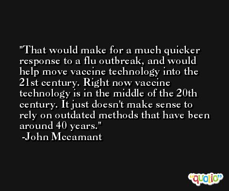 That would make for a much quicker response to a flu outbreak, and would help move vaccine technology into the 21st century. Right now vaccine technology is in the middle of the 20th century. It just doesn't make sense to rely on outdated methods that have been around 40 years. -John Mccamant
