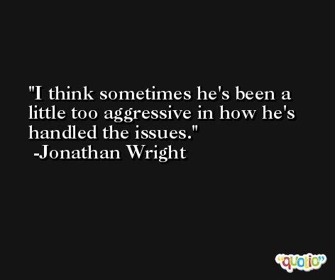 I think sometimes he's been a little too aggressive in how he's handled the issues. -Jonathan Wright