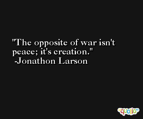 The opposite of war isn't peace; it's creation. -Jonathon Larson